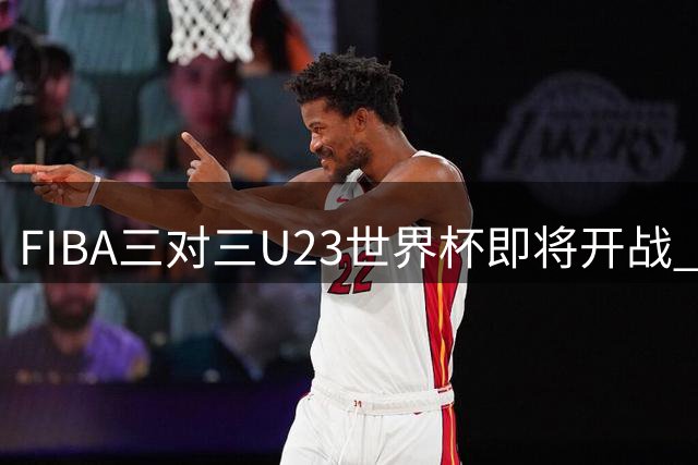 FIBA三对三U23世界杯即将开战 40支劲旅争夺最高荣誉